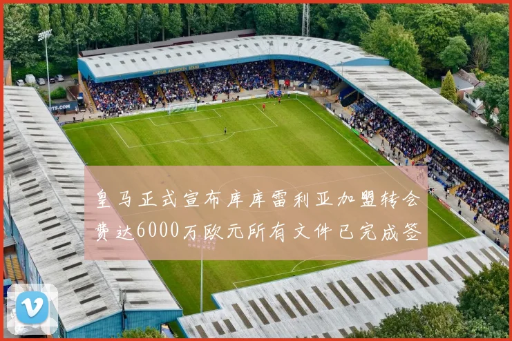 皇马正式宣布库库雷利亚加盟转会费达6000万欧元所有文件已完成签署