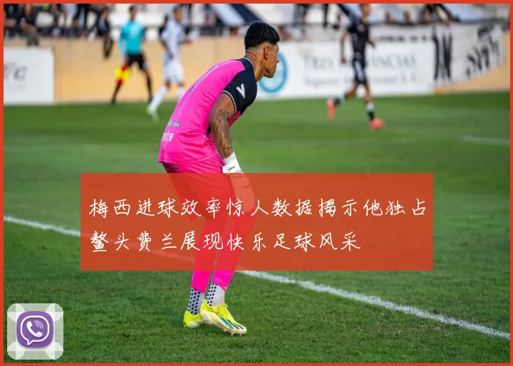 梅西进球效率惊人数据揭示他独占鳌头费兰展现快乐足球风采