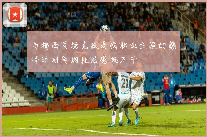 与梅西同场竞技是我职业生涯的巅峰时刻阿姆杜尼感慨万千