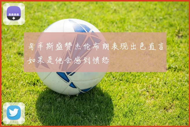考辛斯盛赞杰伦布朗表现出色直言如果是他会感到愤怒