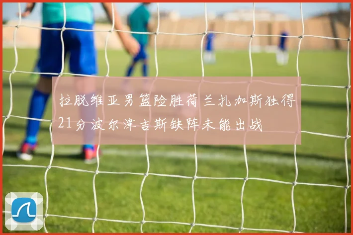 拉脱维亚男篮险胜荷兰扎加斯独得21分波尔津吉斯缺阵未能出战