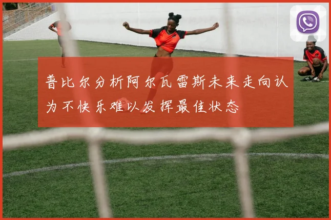普比尔分析阿尔瓦雷斯未来走向认为不快乐难以发挥最佳状态