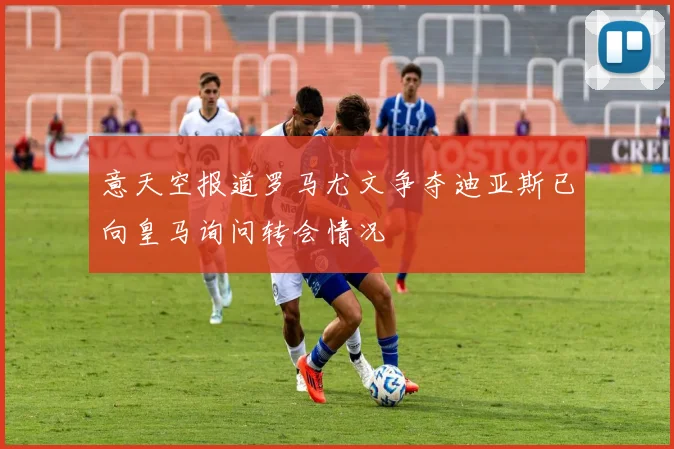 意天空报道罗马尤文争夺迪亚斯已向皇马询问转会情况