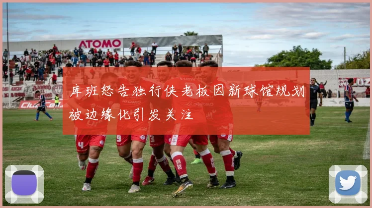 库班怒告独行侠老板因新球馆规划被边缘化引发关注