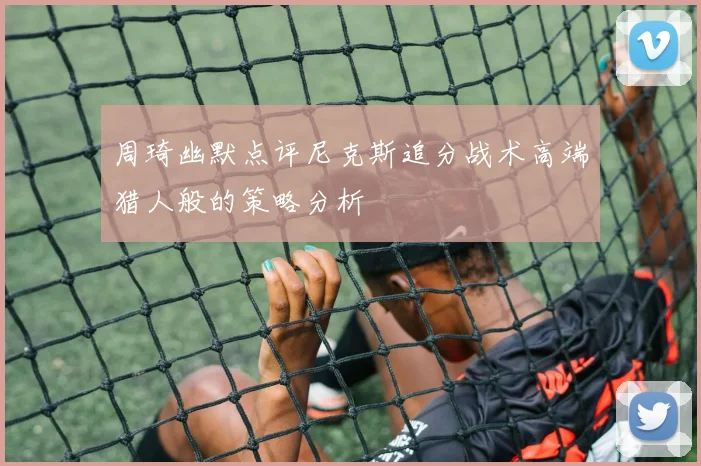 周琦幽默点评尼克斯追分战术高端猎人般的策略分析