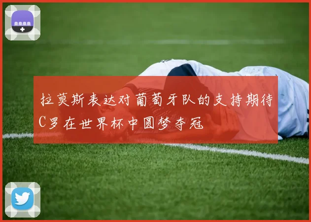 拉莫斯表达对葡萄牙队的支持期待C罗在世界杯中圆梦夺冠