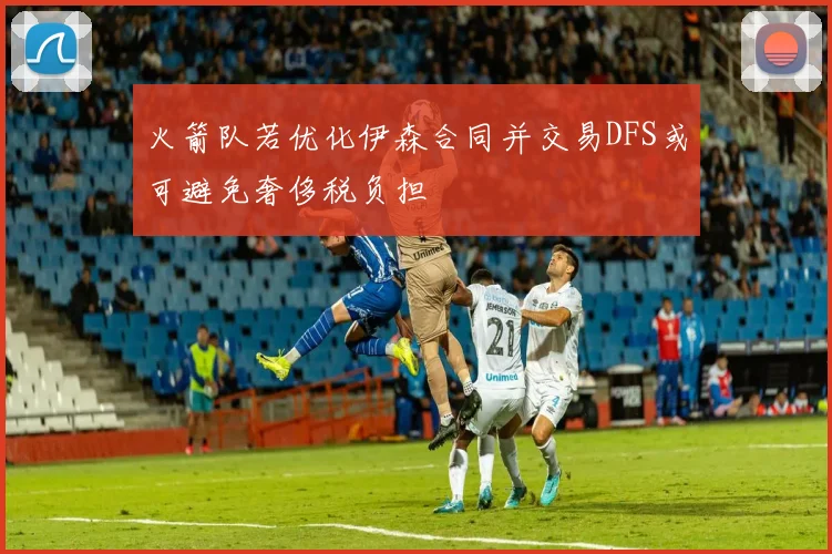火箭队若优化伊森合同并交易DFS或可避免奢侈税负担