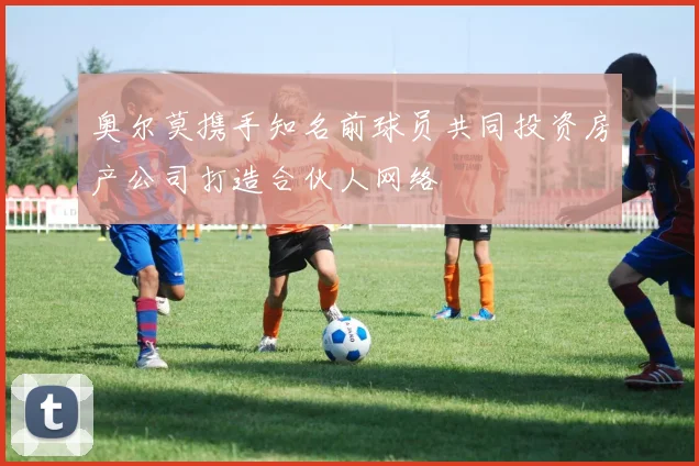 奥尔莫携手知名前球员共同投资房产公司打造合伙人网络
